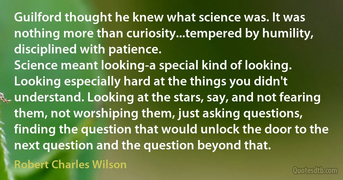 Guilford thought he knew what science was. It was nothing more than curiosity...tempered by humility, disciplined with patience.
Science meant looking-a special kind of looking. Looking especially hard at the things you didn't understand. Looking at the stars, say, and not fearing them, not worshiping them, just asking questions, finding the question that would unlock the door to the next question and the question beyond that. (Robert Charles Wilson)