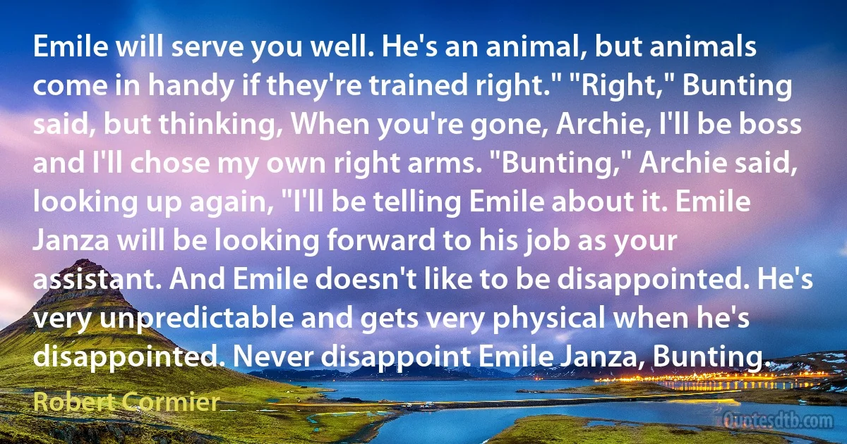 Emile will serve you well. He's an animal, but animals come in handy if they're trained right." "Right," Bunting said, but thinking, When you're gone, Archie, I'll be boss and I'll chose my own right arms. "Bunting," Archie said, looking up again, "I'll be telling Emile about it. Emile Janza will be looking forward to his job as your assistant. And Emile doesn't like to be disappointed. He's very unpredictable and gets very physical when he's disappointed. Never disappoint Emile Janza, Bunting. (Robert Cormier)