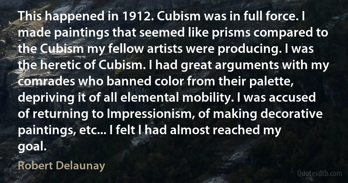 This happened in 1912. Cubism was in full force. I made paintings that seemed like prisms compared to the Cubism my fellow artists were producing. I was the heretic of Cubism. I had great arguments with my comrades who banned color from their palette, depriving it of all elemental mobility. I was accused of returning to Impressionism, of making decorative paintings, etc... I felt I had almost reached my goal. (Robert Delaunay)