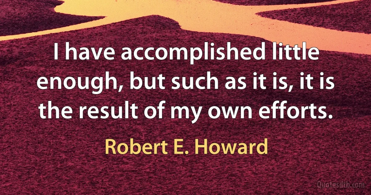 I have accomplished little enough, but such as it is, it is the result of my own efforts. (Robert E. Howard)