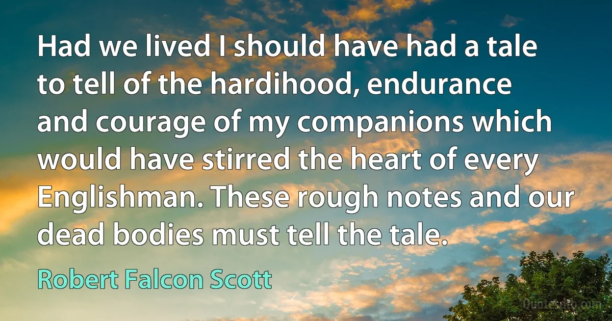 Had we lived I should have had a tale to tell of the hardihood, endurance and courage of my companions which would have stirred the heart of every Englishman. These rough notes and our dead bodies must tell the tale. (Robert Falcon Scott)