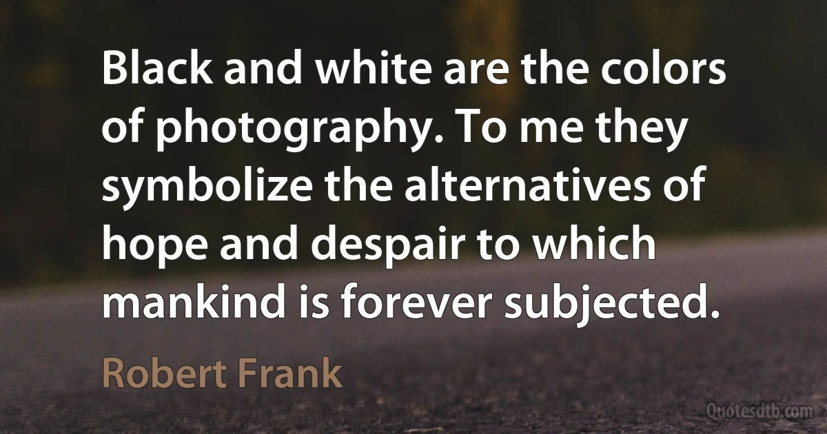 Black and white are the colors of photography. To me they symbolize the alternatives of hope and despair to which mankind is forever subjected. (Robert Frank)