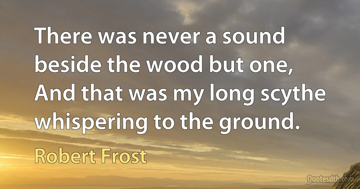 There was never a sound beside the wood but one,
And that was my long scythe whispering to the ground. (Robert Frost)