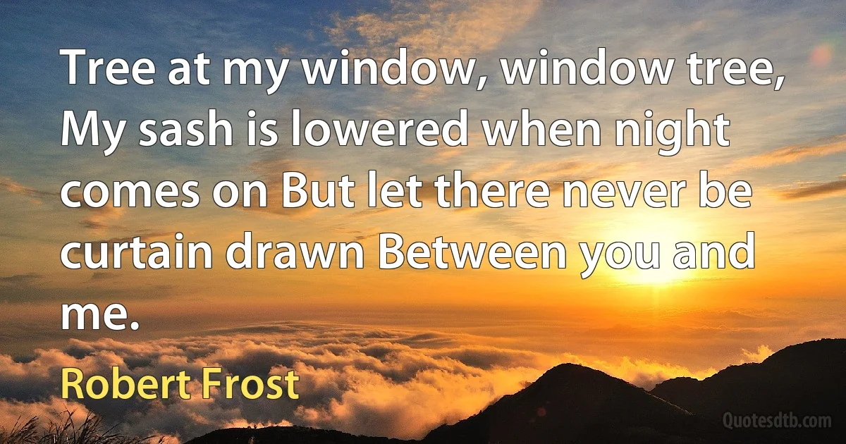 Tree at my window, window tree, My sash is lowered when night comes on But let there never be curtain drawn Between you and me. (Robert Frost)