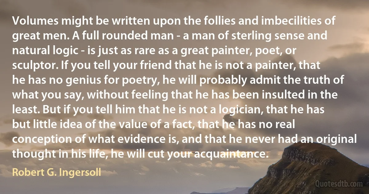 Volumes might be written upon the follies and imbecilities of great men. A full rounded man - a man of sterling sense and natural logic - is just as rare as a great painter, poet, or sculptor. If you tell your friend that he is not a painter, that he has no genius for poetry, he will probably admit the truth of what you say, without feeling that he has been insulted in the least. But if you tell him that he is not a logician, that he has but little idea of the value of a fact, that he has no real conception of what evidence is, and that he never had an original thought in his life, he will cut your acquaintance. (Robert G. Ingersoll)