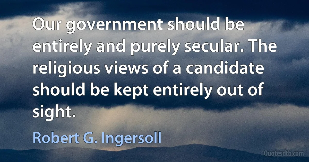 Our government should be entirely and purely secular. The religious views of a candidate should be kept entirely out of sight. (Robert G. Ingersoll)