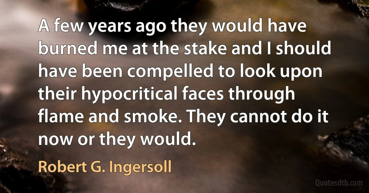 A few years ago they would have burned me at the stake and I should have been compelled to look upon their hypocritical faces through flame and smoke. They cannot do it now or they would. (Robert G. Ingersoll)