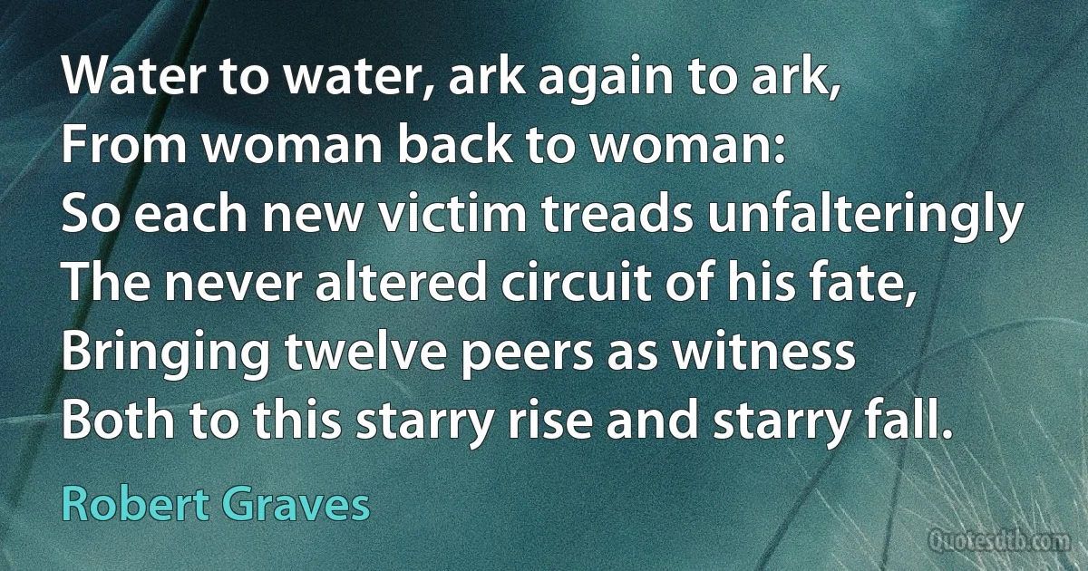 Water to water, ark again to ark,
From woman back to woman:
So each new victim treads unfalteringly
The never altered circuit of his fate,
Bringing twelve peers as witness
Both to this starry rise and starry fall. (Robert Graves)