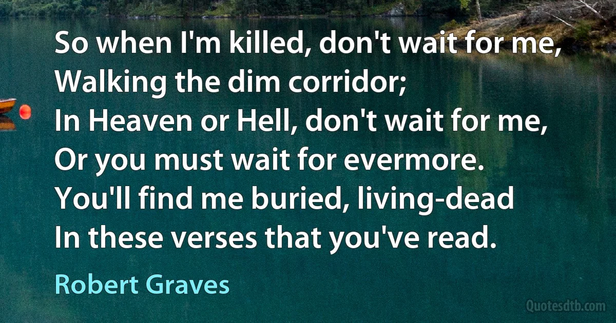 So when I'm killed, don't wait for me,
Walking the dim corridor;
In Heaven or Hell, don't wait for me,
Or you must wait for evermore.
You'll find me buried, living-dead
In these verses that you've read. (Robert Graves)