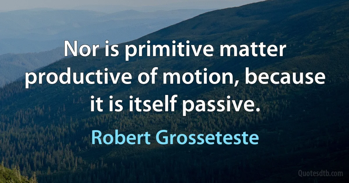 Nor is primitive matter productive of motion, because it is itself passive. (Robert Grosseteste)