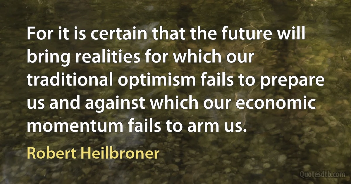 For it is certain that the future will bring realities for which our traditional optimism fails to prepare us and against which our economic momentum fails to arm us. (Robert Heilbroner)