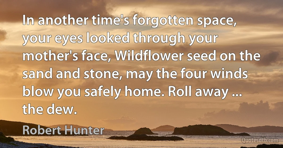 In another time's forgotten space, your eyes looked through your mother's face, Wildflower seed on the sand and stone, may the four winds blow you safely home. Roll away ... the dew. (Robert Hunter)