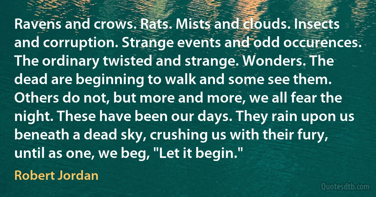 Ravens and crows. Rats. Mists and clouds. Insects and corruption. Strange events and odd occurences. The ordinary twisted and strange. Wonders. The dead are beginning to walk and some see them. Others do not, but more and more, we all fear the night. These have been our days. They rain upon us beneath a dead sky, crushing us with their fury, until as one, we beg, "Let it begin." (Robert Jordan)