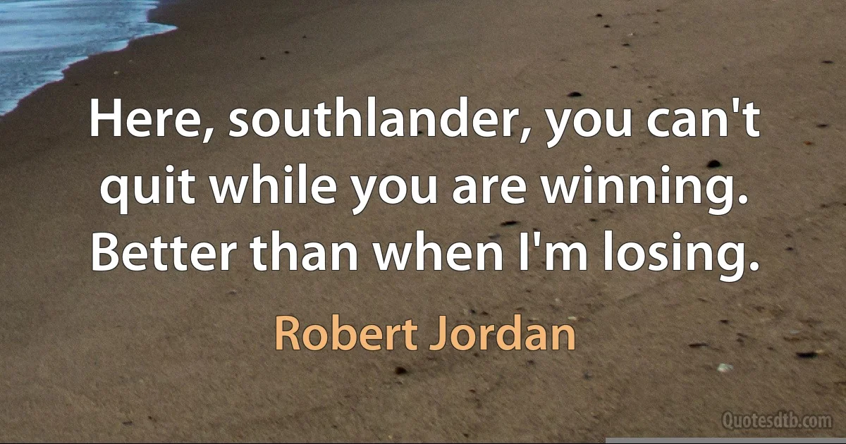 Here, southlander, you can't quit while you are winning. Better than when I'm losing. (Robert Jordan)