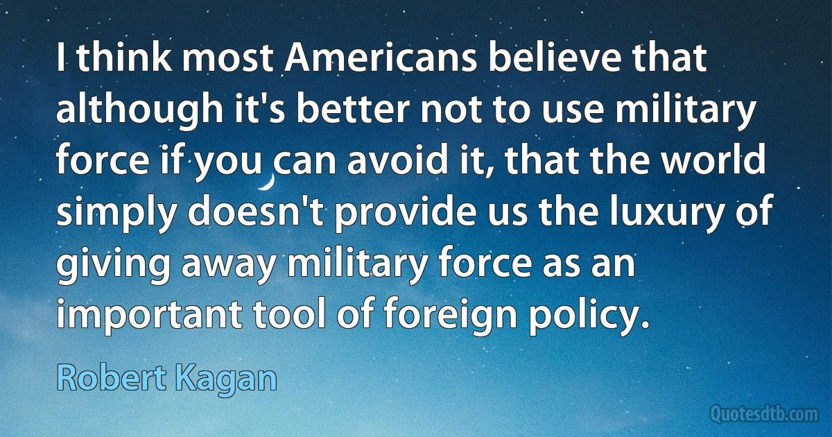 I think most Americans believe that although it's better not to use military force if you can avoid it, that the world simply doesn't provide us the luxury of giving away military force as an important tool of foreign policy. (Robert Kagan)