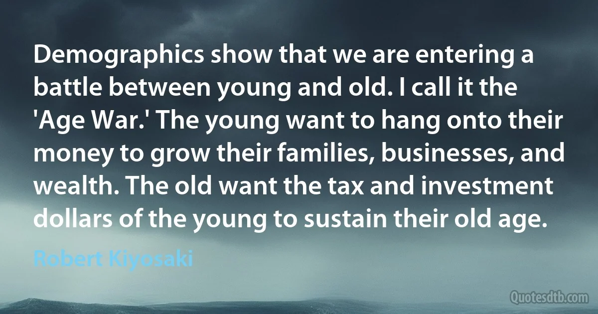 Demographics show that we are entering a battle between young and old. I call it the 'Age War.' The young want to hang onto their money to grow their families, businesses, and wealth. The old want the tax and investment dollars of the young to sustain their old age. (Robert Kiyosaki)