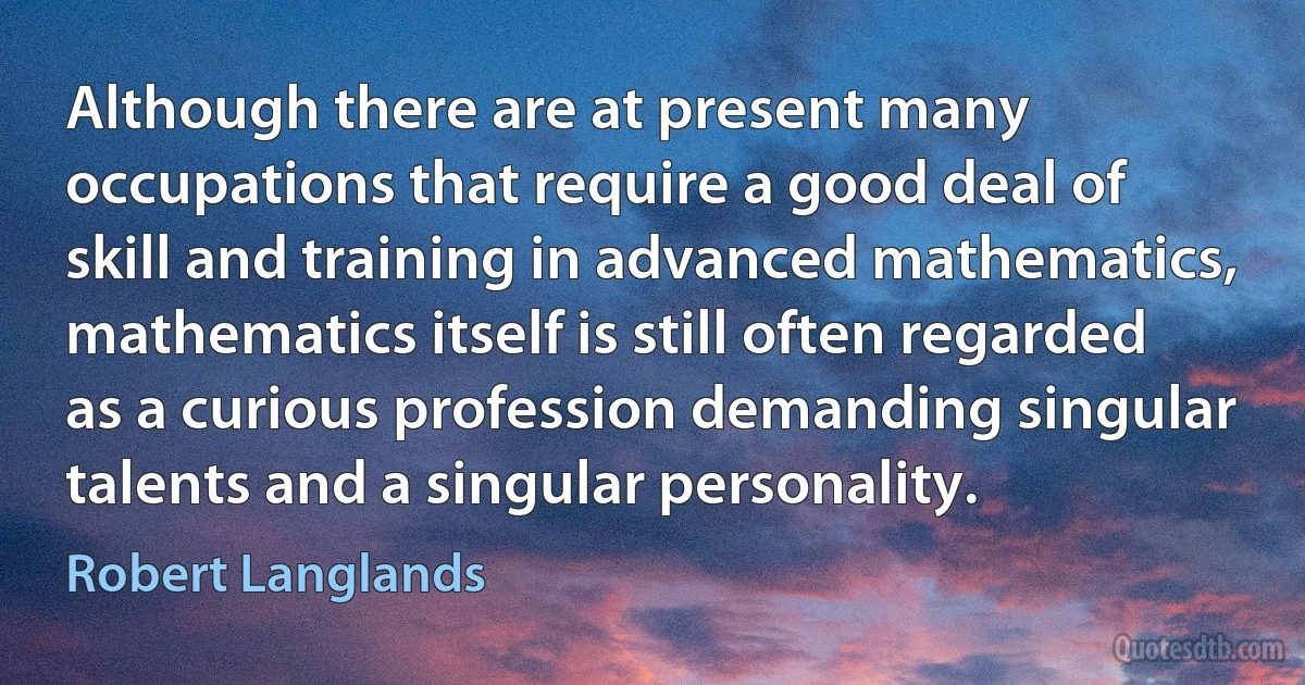 Although there are at present many occupations that require a good deal of skill and training in advanced mathematics, mathematics itself is still often regarded as a curious profession demanding singular talents and a singular personality. (Robert Langlands)