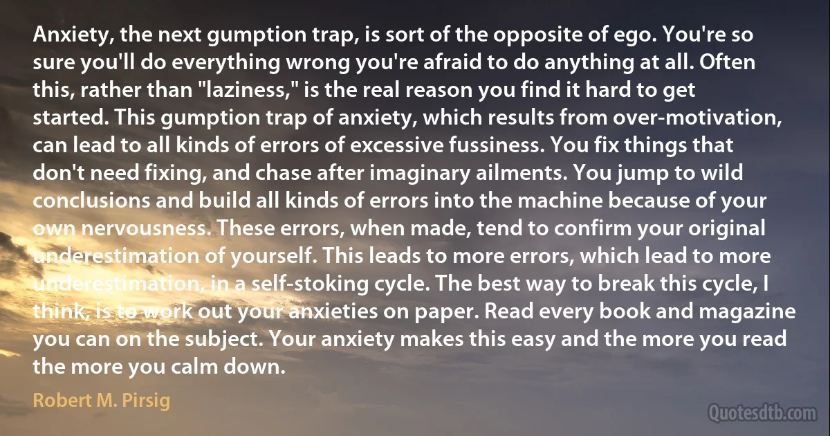 Anxiety, the next gumption trap, is sort of the opposite of ego. You're so sure you'll do everything wrong you're afraid to do anything at all. Often this, rather than "laziness," is the real reason you find it hard to get started. This gumption trap of anxiety, which results from over-motivation, can lead to all kinds of errors of excessive fussiness. You fix things that don't need fixing, and chase after imaginary ailments. You jump to wild conclusions and build all kinds of errors into the machine because of your own nervousness. These errors, when made, tend to confirm your original underestimation of yourself. This leads to more errors, which lead to more underestimation, in a self-stoking cycle. The best way to break this cycle, I think, is to work out your anxieties on paper. Read every book and magazine you can on the subject. Your anxiety makes this easy and the more you read the more you calm down. (Robert M. Pirsig)