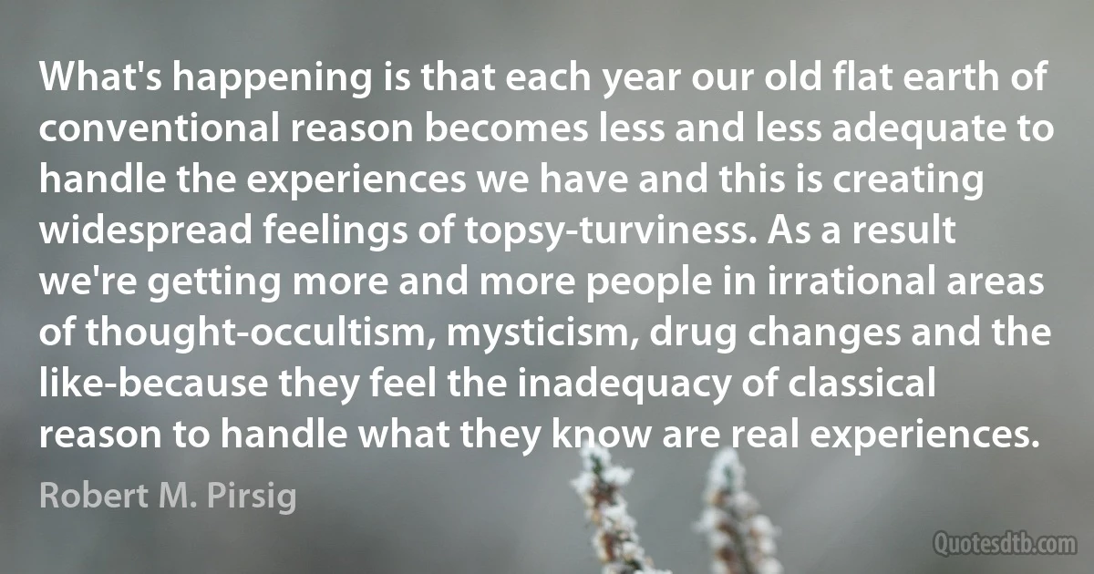 What's happening is that each year our old flat earth of conventional reason becomes less and less adequate to handle the experiences we have and this is creating widespread feelings of topsy-turviness. As a result we're getting more and more people in irrational areas of thought-occultism, mysticism, drug changes and the like-because they feel the inadequacy of classical reason to handle what they know are real experiences. (Robert M. Pirsig)