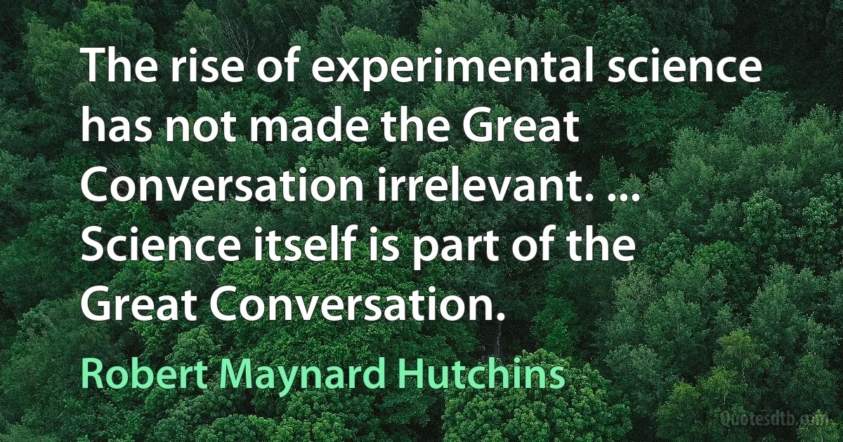 The rise of experimental science has not made the Great Conversation irrelevant. ... Science itself is part of the Great Conversation. (Robert Maynard Hutchins)