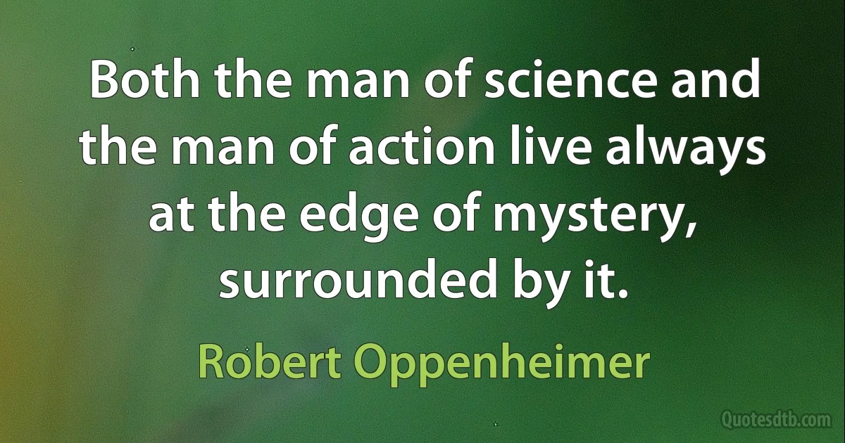 Both the man of science and the man of action live always at the edge of mystery, surrounded by it. (Robert Oppenheimer)