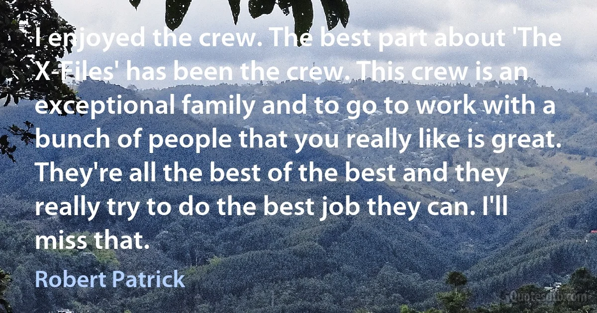 I enjoyed the crew. The best part about 'The X-Files' has been the crew. This crew is an exceptional family and to go to work with a bunch of people that you really like is great. They're all the best of the best and they really try to do the best job they can. I'll miss that. (Robert Patrick)