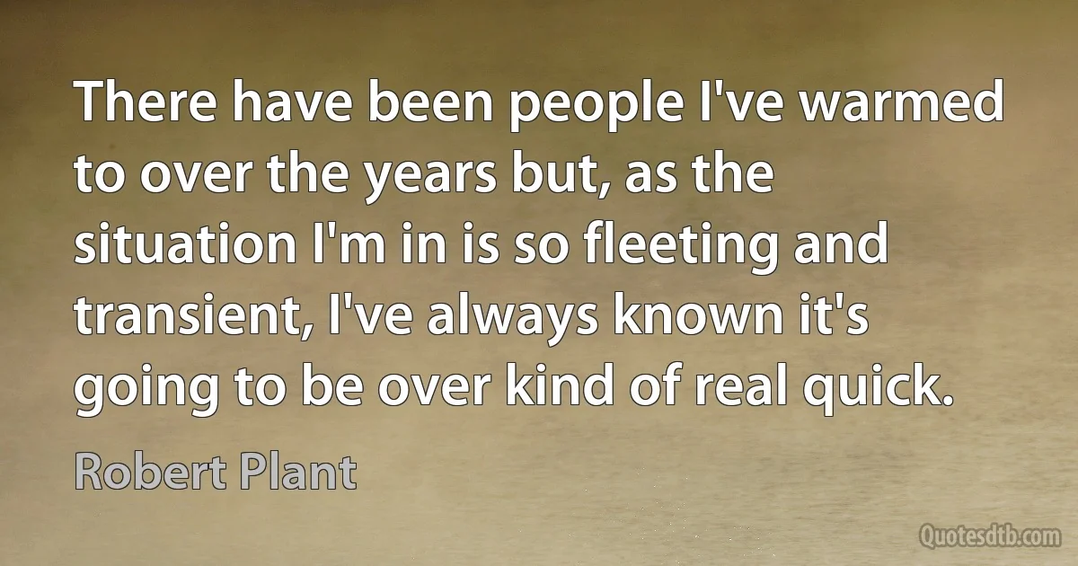 There have been people I've warmed to over the years but, as the situation I'm in is so fleeting and transient, I've always known it's going to be over kind of real quick. (Robert Plant)