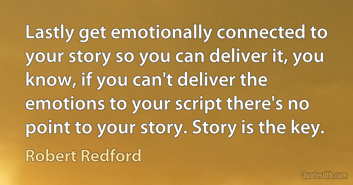 Lastly get emotionally connected to your story so you can deliver it, you know, if you can't deliver the emotions to your script there's no point to your story. Story is the key. (Robert Redford)