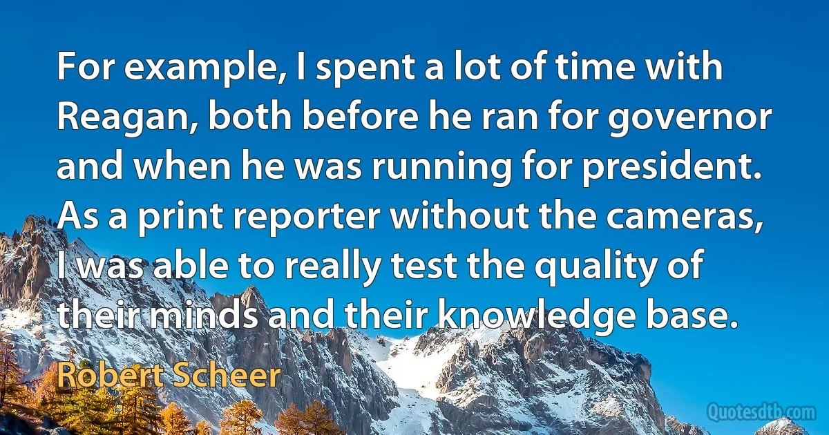 For example, I spent a lot of time with Reagan, both before he ran for governor and when he was running for president. As a print reporter without the cameras, I was able to really test the quality of their minds and their knowledge base. (Robert Scheer)