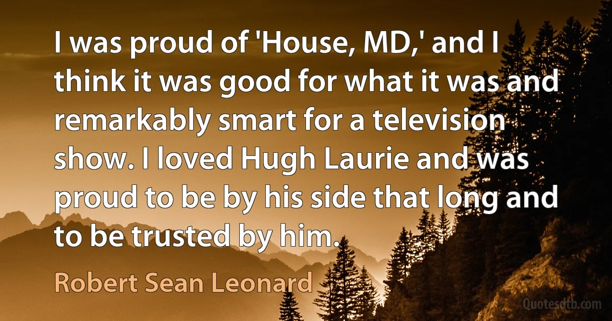 I was proud of 'House, MD,' and I think it was good for what it was and remarkably smart for a television show. I loved Hugh Laurie and was proud to be by his side that long and to be trusted by him. (Robert Sean Leonard)