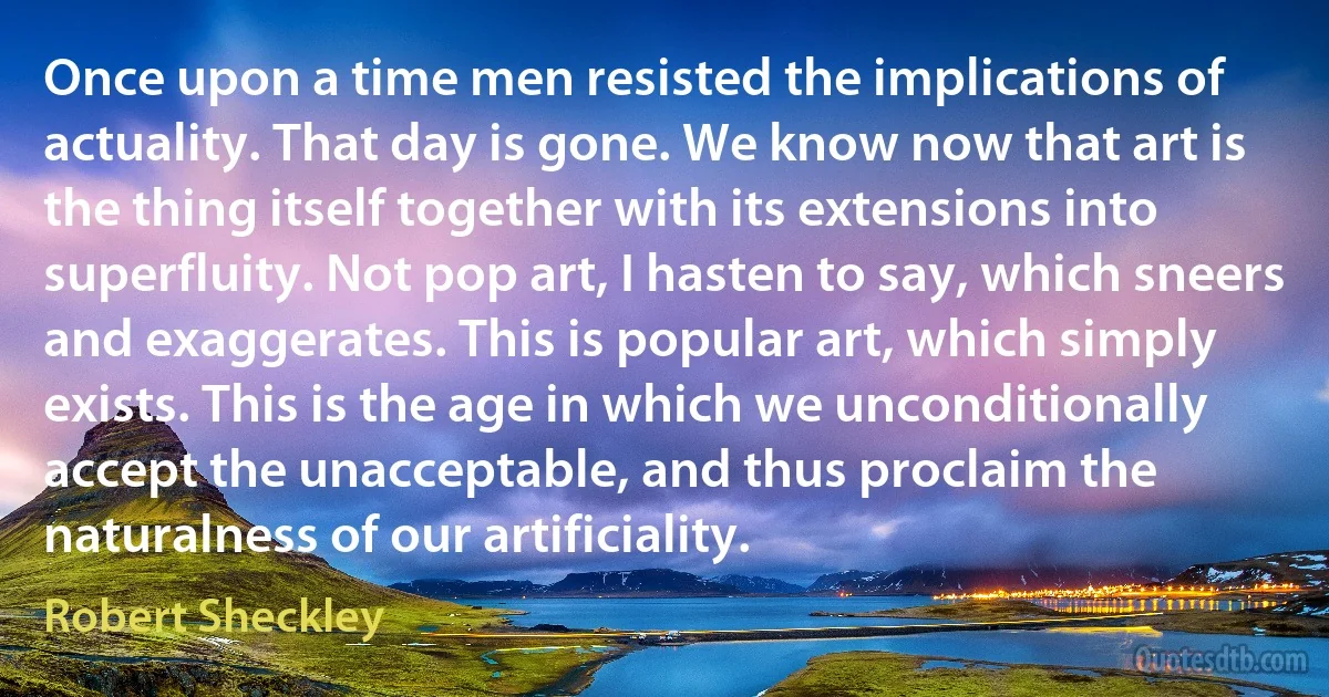 Once upon a time men resisted the implications of actuality. That day is gone. We know now that art is the thing itself together with its extensions into superfluity. Not pop art, I hasten to say, which sneers and exaggerates. This is popular art, which simply exists. This is the age in which we unconditionally accept the unacceptable, and thus proclaim the naturalness of our artificiality. (Robert Sheckley)