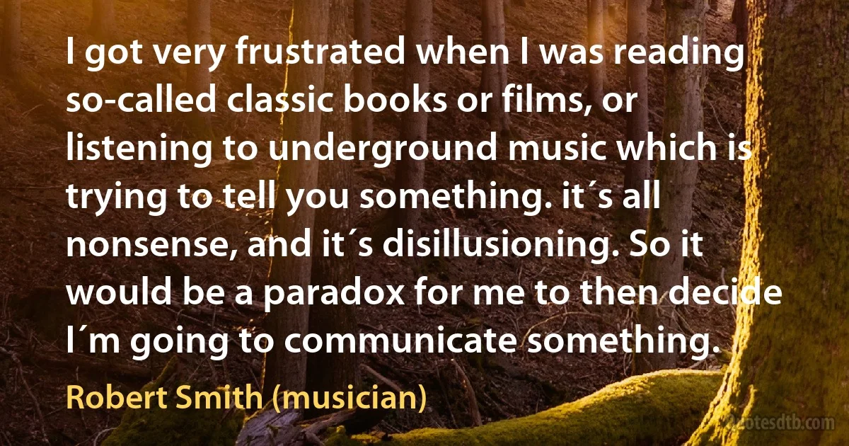 I got very frustrated when I was reading so-called classic books or films, or listening to underground music which is trying to tell you something. it´s all nonsense, and it´s disillusioning. So it would be a paradox for me to then decide I´m going to communicate something. (Robert Smith (musician))