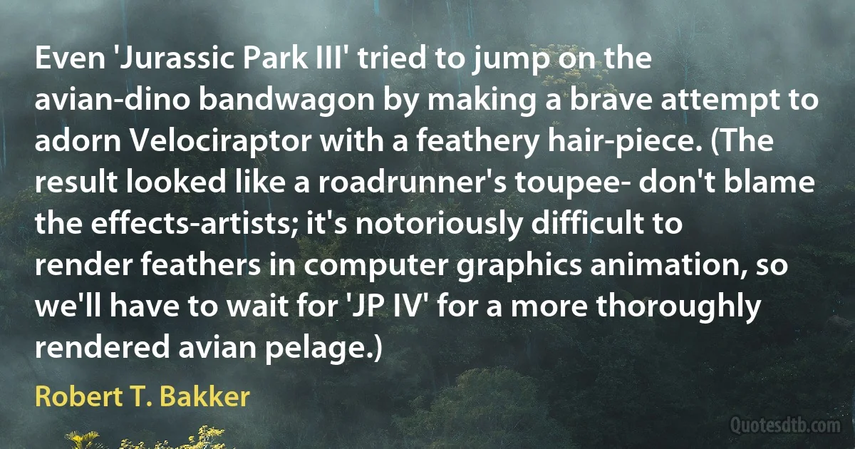 Even 'Jurassic Park III' tried to jump on the avian-dino bandwagon by making a brave attempt to adorn Velociraptor with a feathery hair-piece. (The result looked like a roadrunner's toupee- don't blame the effects-artists; it's notoriously difficult to render feathers in computer graphics animation, so we'll have to wait for 'JP IV' for a more thoroughly rendered avian pelage.) (Robert T. Bakker)