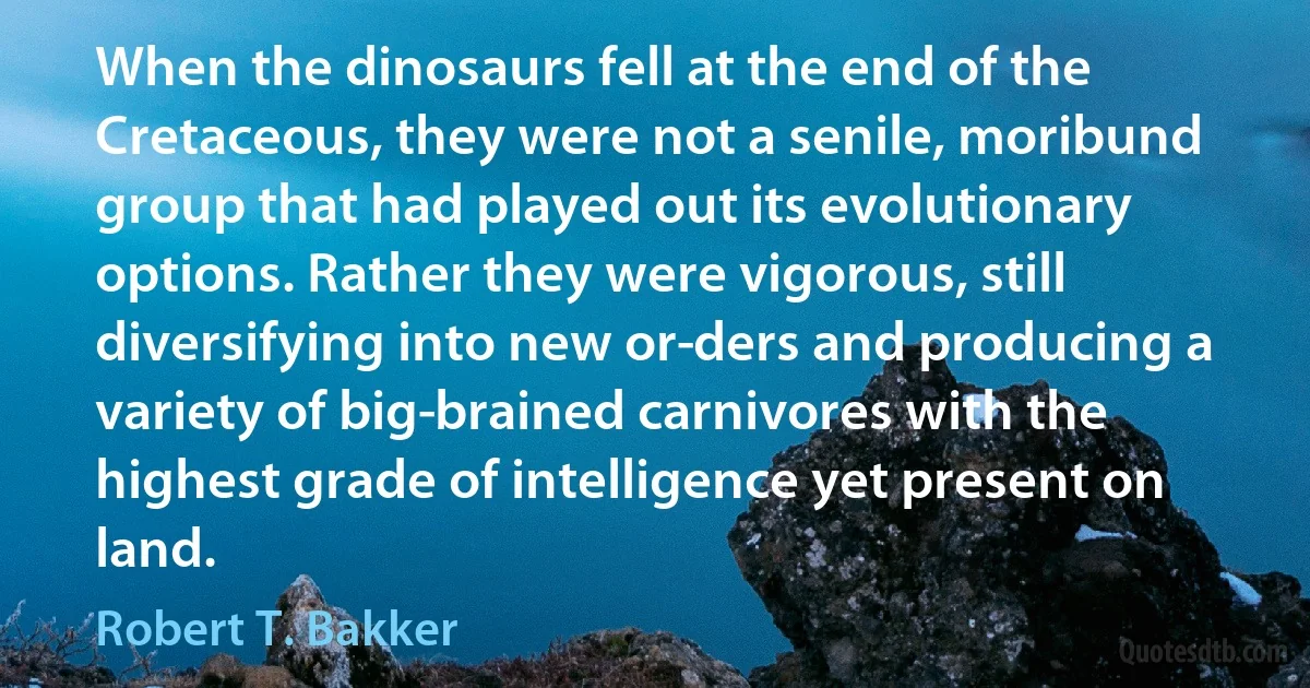 When the dinosaurs fell at the end of the Cretaceous, they were not a senile, moribund group that had played out its evolutionary options. Rather they were vigorous, still diversifying into new or­ders and producing a variety of big­brained carnivores with the highest grade of intelligence yet present on land. (Robert T. Bakker)