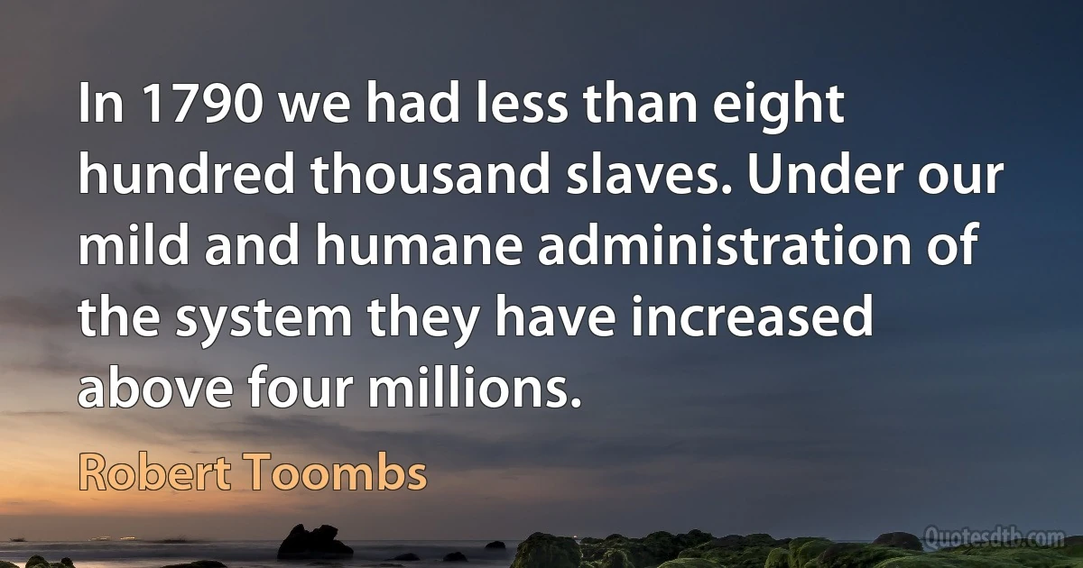 In 1790 we had less than eight hundred thousand slaves. Under our mild and humane administration of the system they have increased above four millions. (Robert Toombs)