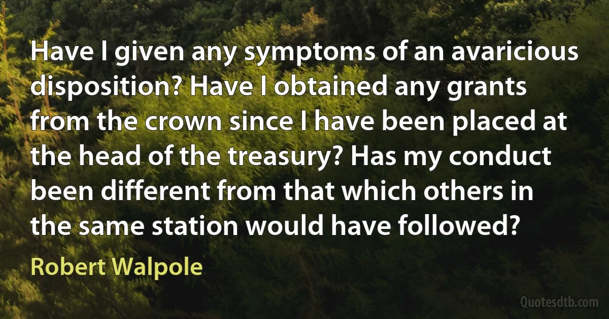 Have I given any symptoms of an avaricious disposition? Have I obtained any grants from the crown since I have been placed at the head of the treasury? Has my conduct been different from that which others in the same station would have followed? (Robert Walpole)