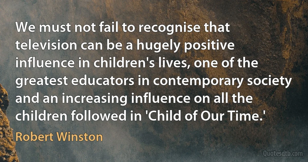 We must not fail to recognise that television can be a hugely positive influence in children's lives, one of the greatest educators in contemporary society and an increasing influence on all the children followed in 'Child of Our Time.' (Robert Winston)