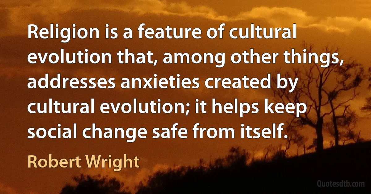 Religion is a feature of cultural evolution that, among other things, addresses anxieties created by cultural evolution; it helps keep social change safe from itself. (Robert Wright)