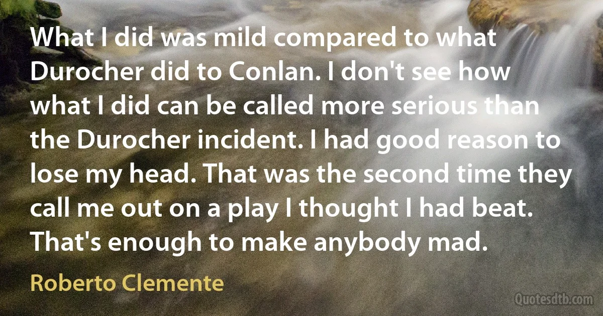 What I did was mild compared to what Durocher did to Conlan. I don't see how what I did can be called more serious than the Durocher incident. I had good reason to lose my head. That was the second time they call me out on a play I thought I had beat. That's enough to make anybody mad. (Roberto Clemente)