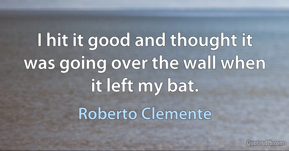 I hit it good and thought it was going over the wall when it left my bat. (Roberto Clemente)