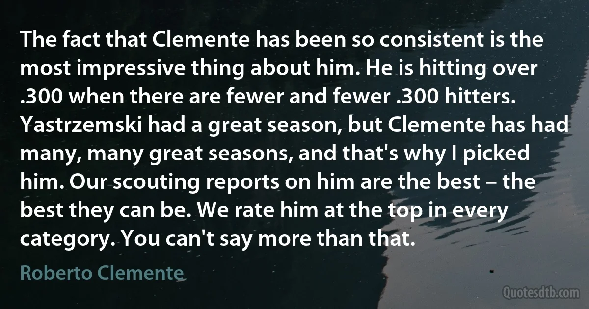 The fact that Clemente has been so consistent is the most impressive thing about him. He is hitting over .300 when there are fewer and fewer .300 hitters. Yastrzemski had a great season, but Clemente has had many, many great seasons, and that's why I picked him. Our scouting reports on him are the best – the best they can be. We rate him at the top in every category. You can't say more than that. (Roberto Clemente)