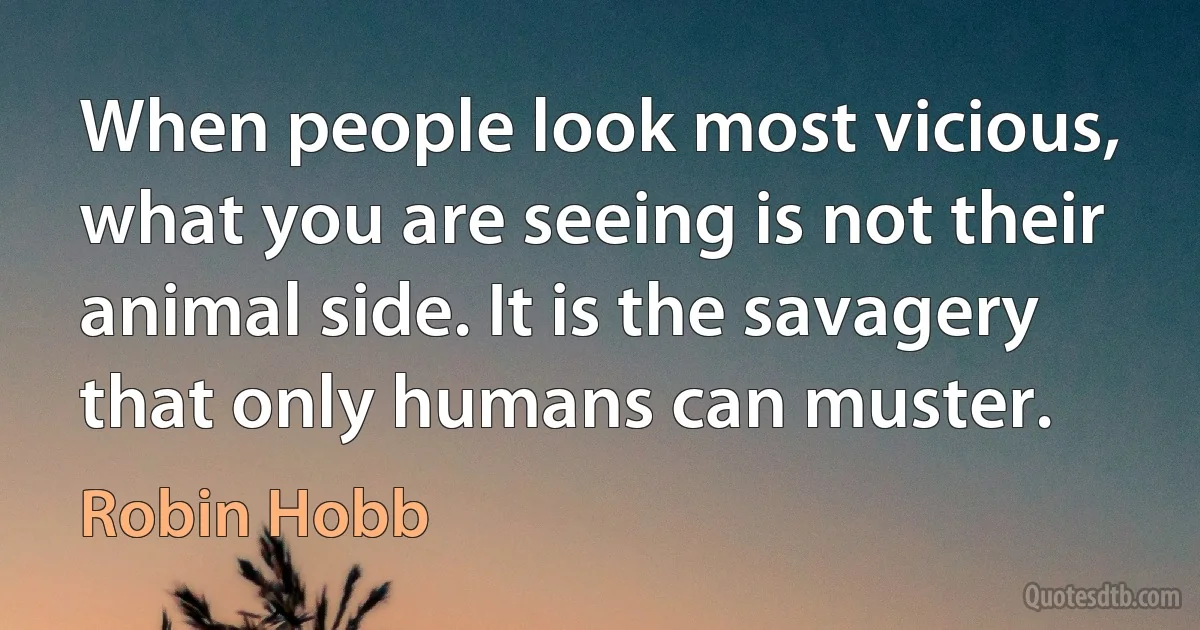 When people look most vicious, what you are seeing is not their animal side. It is the savagery that only humans can muster. (Robin Hobb)