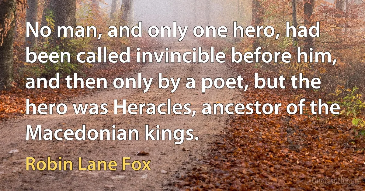 No man, and only one hero, had been called invincible before him, and then only by a poet, but the hero was Heracles, ancestor of the Macedonian kings. (Robin Lane Fox)