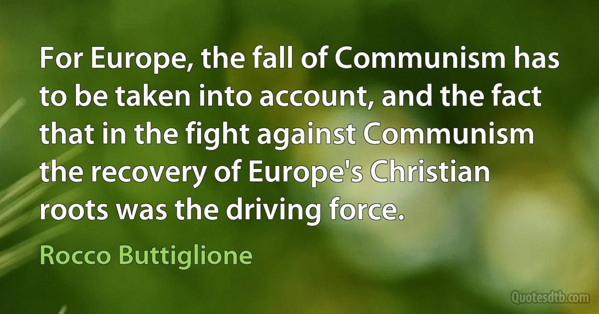 For Europe, the fall of Communism has to be taken into account, and the fact that in the fight against Communism the recovery of Europe's Christian roots was the driving force. (Rocco Buttiglione)