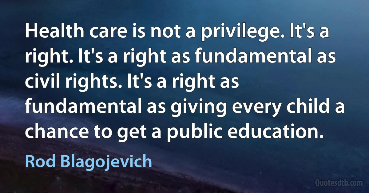 Health care is not a privilege. It's a right. It's a right as fundamental as civil rights. It's a right as fundamental as giving every child a chance to get a public education. (Rod Blagojevich)