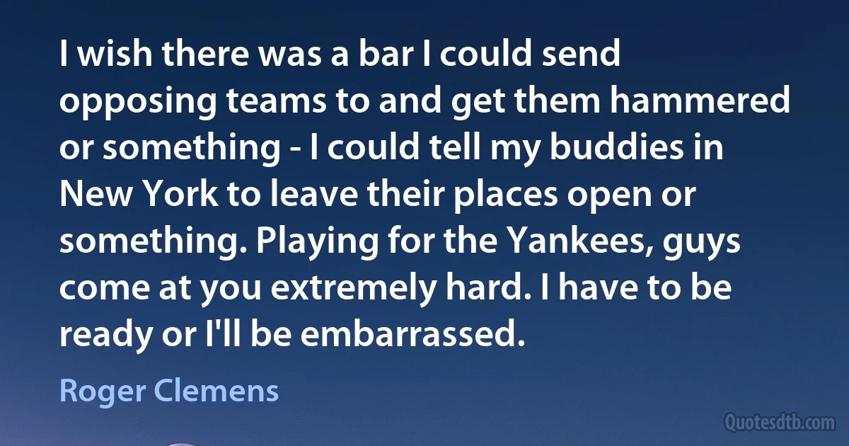 I wish there was a bar I could send opposing teams to and get them hammered or something - I could tell my buddies in New York to leave their places open or something. Playing for the Yankees, guys come at you extremely hard. I have to be ready or I'll be embarrassed. (Roger Clemens)