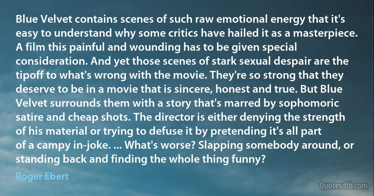 Blue Velvet contains scenes of such raw emotional energy that it's easy to understand why some critics have hailed it as a masterpiece. A film this painful and wounding has to be given special consideration. And yet those scenes of stark sexual despair are the tipoff to what's wrong with the movie. They're so strong that they deserve to be in a movie that is sincere, honest and true. But Blue Velvet surrounds them with a story that's marred by sophomoric satire and cheap shots. The director is either denying the strength of his material or trying to defuse it by pretending it's all part of a campy in-joke. ... What's worse? Slapping somebody around, or standing back and finding the whole thing funny? (Roger Ebert)