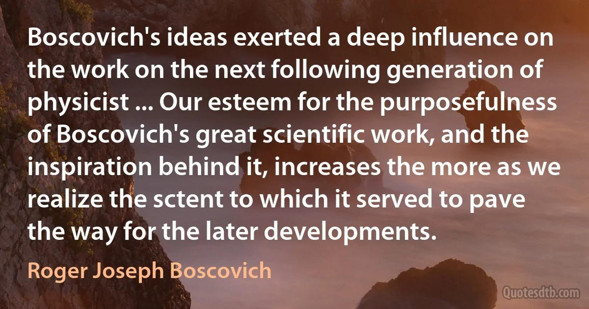 Boscovich's ideas exerted a deep influence on the work on the next following generation of physicist ... Our esteem for the purposefulness of Boscovich's great scientific work, and the inspiration behind it, increases the more as we realize the sctent to which it served to pave the way for the later developments. (Roger Joseph Boscovich)