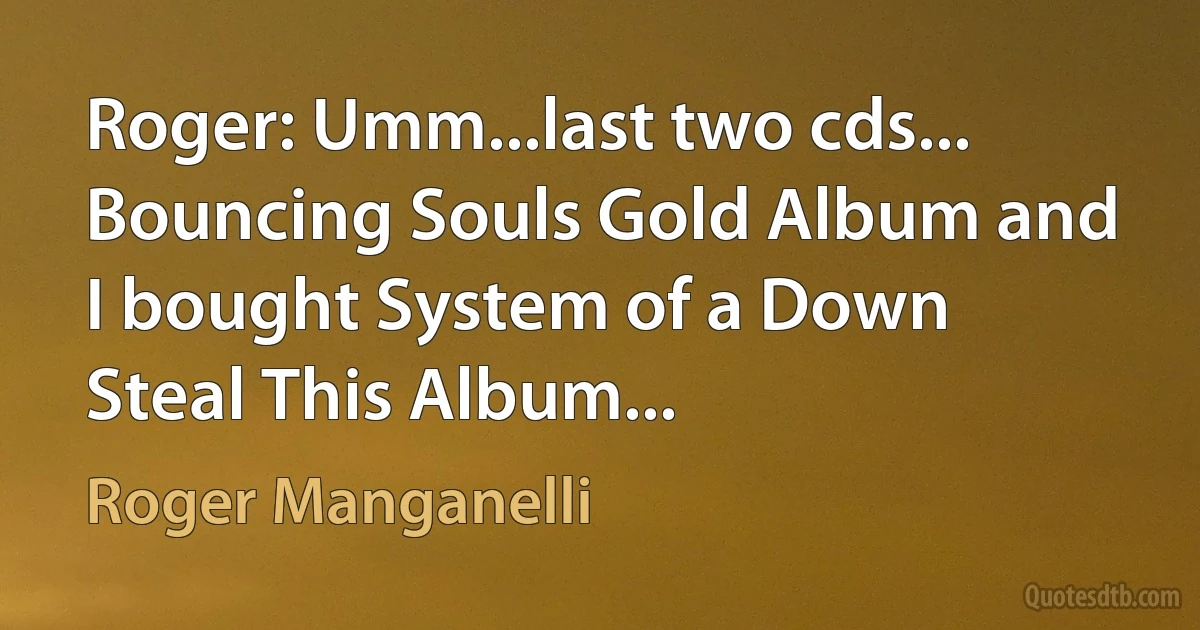 Roger: Umm...last two cds... Bouncing Souls Gold Album and I bought System of a Down Steal This Album... (Roger Manganelli)