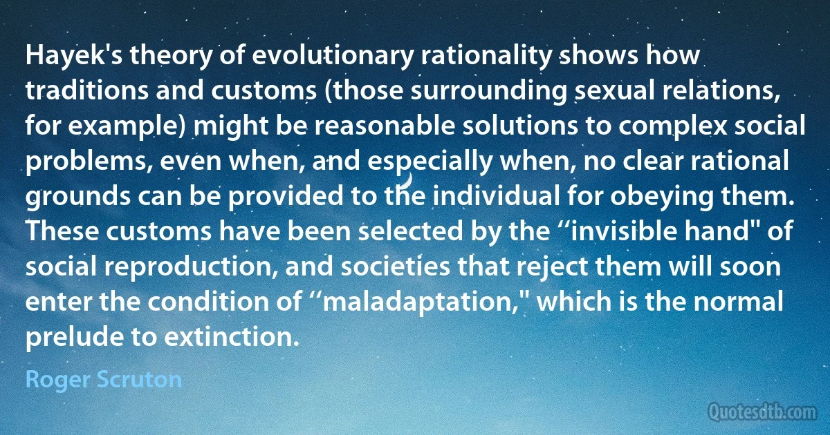 Hayek's theory of evolutionary rationality shows how traditions and customs (those surrounding sexual relations, for example) might be reasonable solutions to complex social problems, even when, and especially when, no clear rational grounds can be provided to the individual for obeying them. These customs have been selected by the ‘‘invisible hand'' of social reproduction, and societies that reject them will soon enter the condition of ‘‘maladaptation,'' which is the normal prelude to extinction. (Roger Scruton)